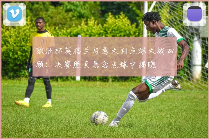 欧洲杯英格兰与意大利点球大战回顾:决赛胜负悬念点球中揭晓