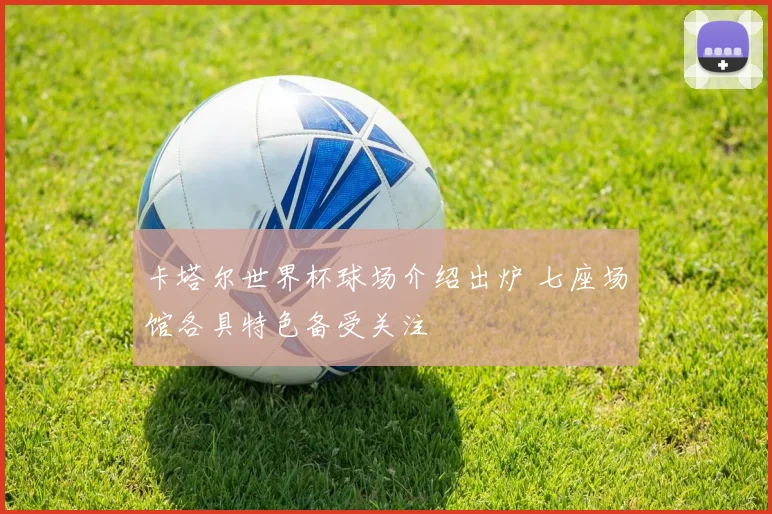 卡塔尔世界杯球场介绍出炉 七座场馆各具特色备受关注