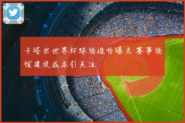 卡塔尔世界杯球场造价曝光 赛事场馆建设成本引关注