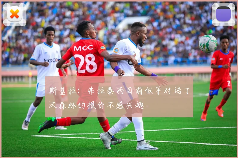 斯基拉：弗拉泰西目前似乎对诺丁汉森林的报价不感兴趣