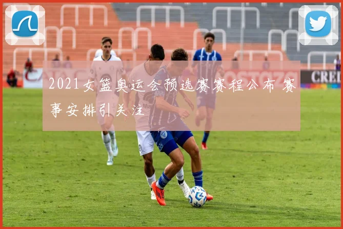 2021女篮奥运会预选赛赛程公布 赛事安排引关注