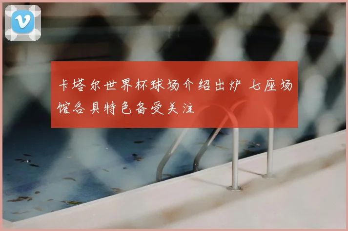 卡塔尔世界杯球场介绍出炉 七座场馆各具特色备受关注