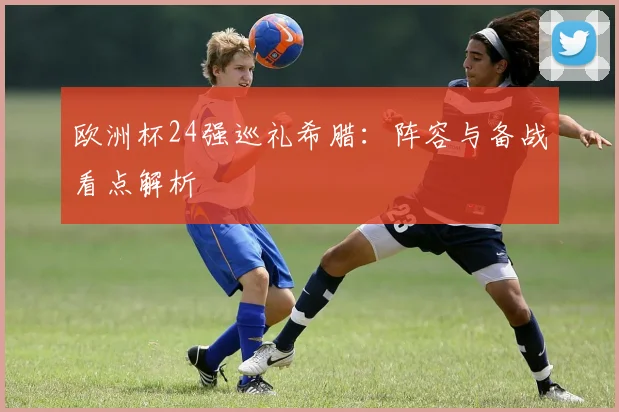 欧洲杯24强巡礼希腊:阵容与备战看点解析