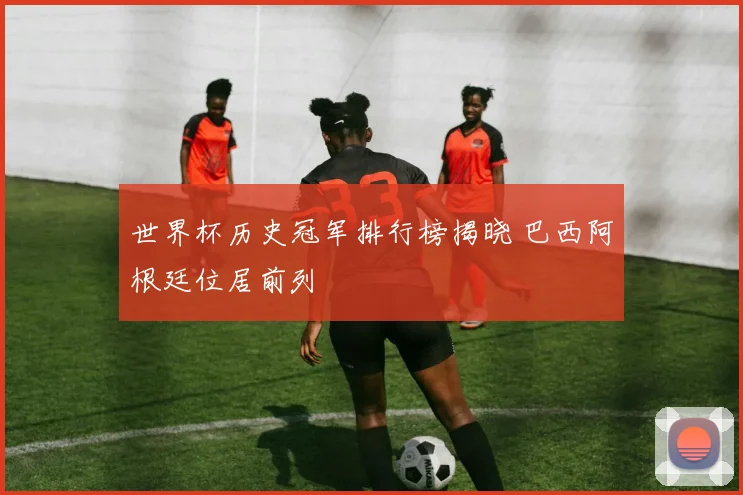世界杯历史冠军排行榜揭晓 巴西阿根廷位居前列