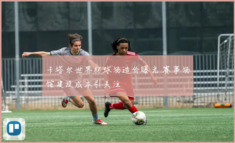 卡塔尔世界杯球场造价曝光 赛事场馆建设成本引关注