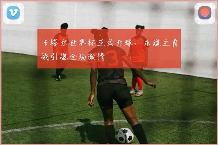 卡塔尔世界杯正式开球，东道主首战引爆全场激情