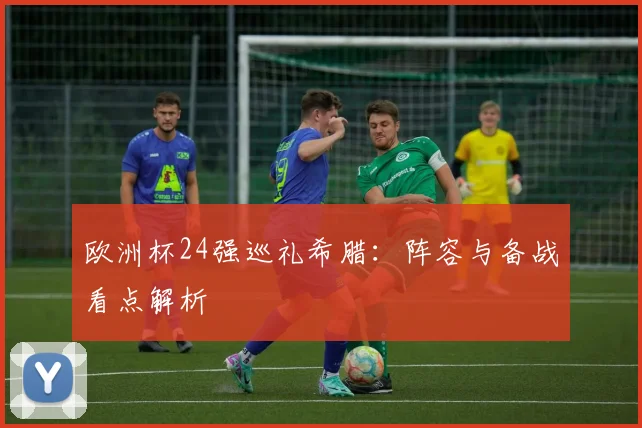 欧洲杯24强巡礼希腊:阵容与备战看点解析