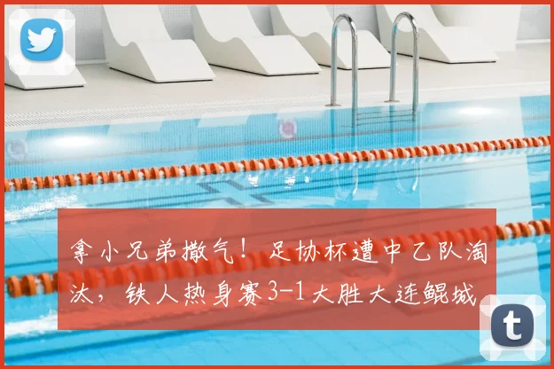 拿小兄弟撒气！足协杯遭中乙队淘汰，铁人热身赛3-1大胜大连鲲城