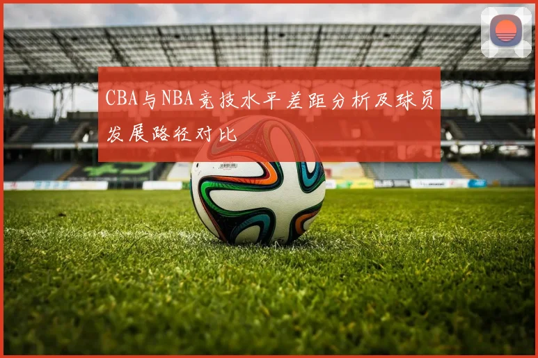 CBA与NBA竞技水平差距分析及球员发展路径对比