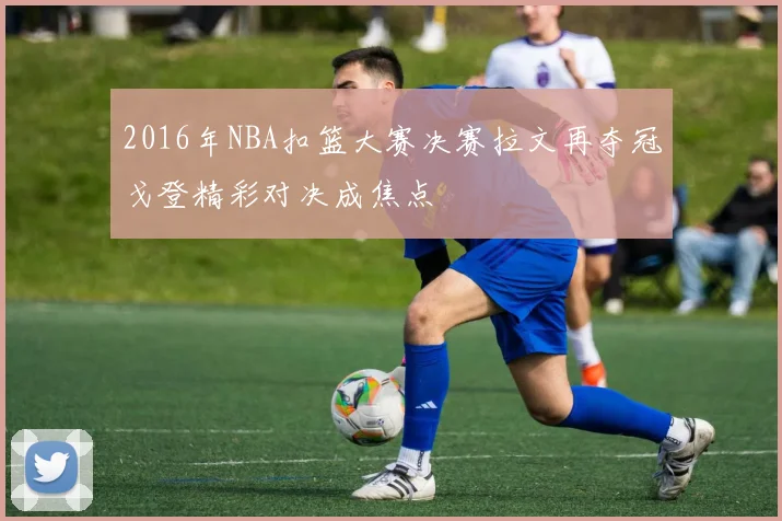 2016年NBA扣篮大赛决赛拉文再夺冠戈登精彩对决成焦点