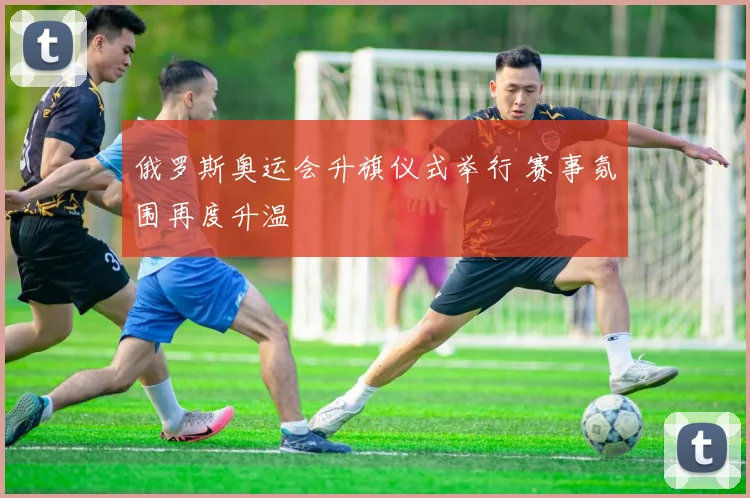 俄罗斯奥运会升旗仪式举行 赛事氛围再度升温