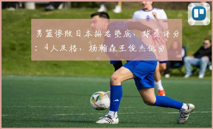 男篮惨败日本排名垫底,球员评分:4人及格,杨瀚森王俊杰低分