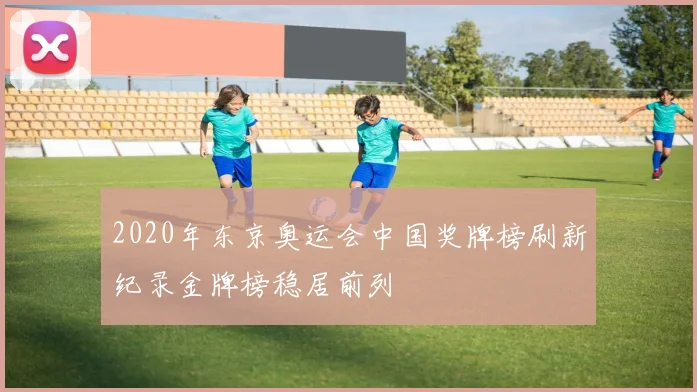 2020年东京奥运会中国奖牌榜刷新纪录金牌榜稳居前列