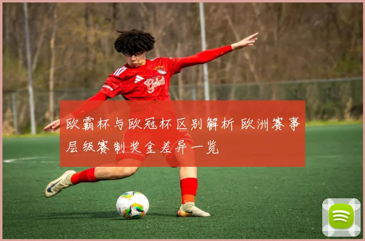 欧霸杯与欧冠杯区别解析 欧洲赛事层级赛制奖金差异一览