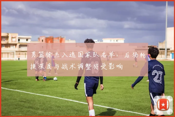 男篮徐杰入选国家队名单,后场轮换深度与战术调整将受影响