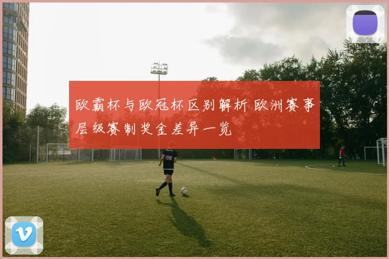 欧霸杯与欧冠杯区别解析 欧洲赛事层级赛制奖金差异一览