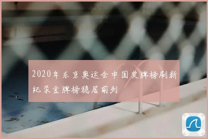 2020年东京奥运会中国奖牌榜刷新纪录金牌榜稳居前列