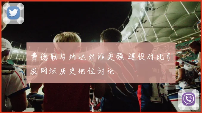 费德勒与纳达尔谁更强 退役对比引发网坛历史地位讨论